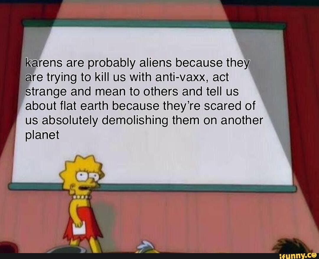 "arens are probably aliens because they
are trying to kill us with anti-vaxx, act
strange and mean to others and tell us
about flat earth because they're scared of
us absolutely demolishing them on another
planet