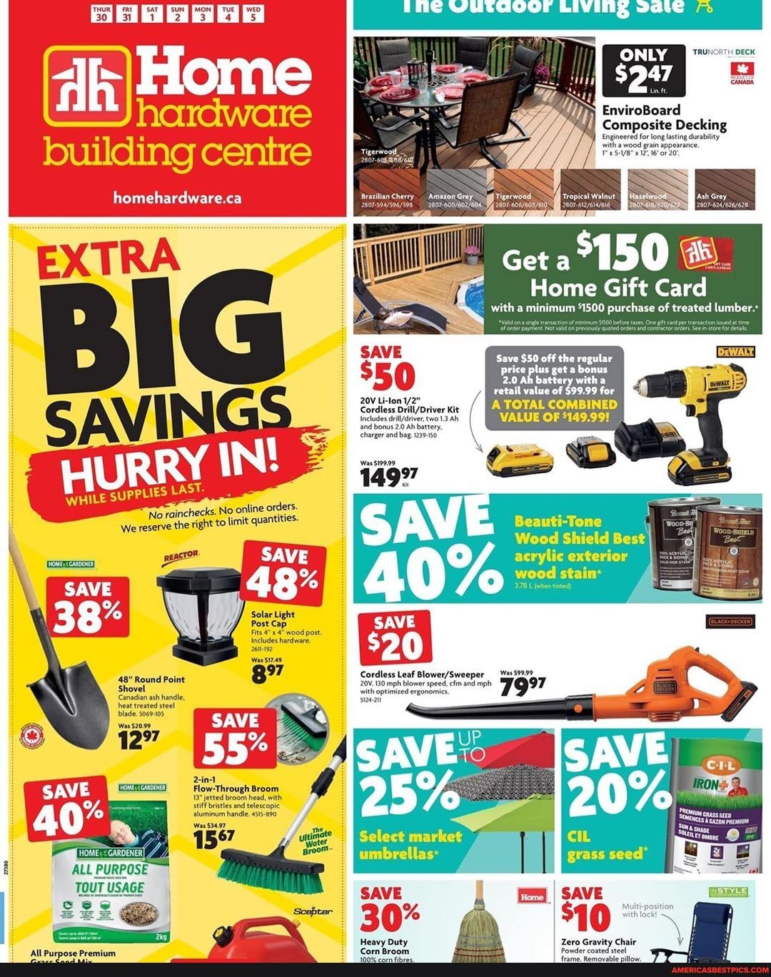 213 's
building centre
homehardware.ca
EnviroBoard
Composite Decking
gineered itha for wood long lasting durability itha wood grain appearance.
16 oF 20;
SS
Get
Home Gift Card
with minimum *1500 purchase of treated lumber
Save $50 off the regular
with retail value of $99.99 for
TOTAL COMBINED
VALUE OF
- =
" = was599.99
7
's, No online orders.
No rainches o limit quantities
LE SUPPLIES LAST.
We reserve the right
Beauti-Tone
Wood Shield Best acrylic exterior
wood stain*
SAVE
Cordless Leaf
20V.1B0 mph blower speed, efm and mph wwith optimized ergonomics.
blade.
Flow-Through Broom jetted broom head, with
stles and telescopic wim handle 455-690,
ALL PURPOSE
TOUT USAGE
25%
Select market umbrellas:
SAVE
% din
Heavy Duty Zero Gravity Chair