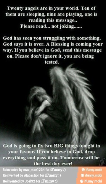 'Twenty angels are in your world. Ten of
them are sleeping, nine are playing, one is
reading this message...
Please read... not joking.
God has seen you struggling with something.
God says it is over. A Blessing is coming your
way. If you believe in God, send this message
on, Please don't ignore it, you are being
tested.