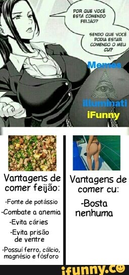 poR aue você
ESTÁ CONENDO
sexo que você comenDo eu
Vantagens de I Vantagens de comer feijão: I comer cu:
"Fonte de potássio -Bosta
-Combate a anemia nenhuma
"Evita cáries
Evita prisão de ventre
Possui ferro, cálcio, magnésio e fósforo