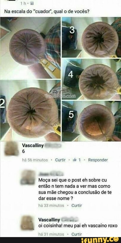 Na escala do "cuador', qual o de vocês?
Moça sei que o post eh sobre cu
então n tem nada a ver mas como
sua mãe chegou a conclusão de te
dar esse nome 33 minutos Curtir
oi coisinha! meu pai eh vascaíno roxo
nutos Curtir