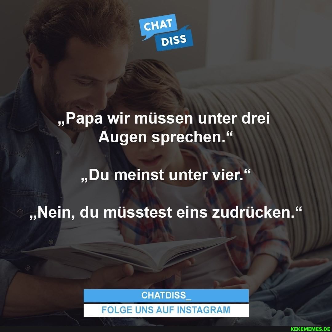 cHAT
"Papa wir müssen unter drei
Augen sprechen."
"Du meinst unter vier."
"Nein, du müsstest eins zudrücken."
CHATDISS_
FOLGE UNS AUF INSTAGRAM