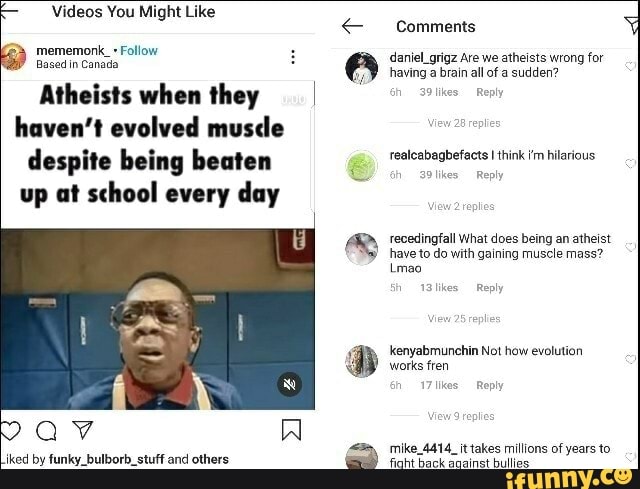 Videos You Might Like
mememonk_+ Follow :
Based in Canada
Atheists when they haven't evolved musde despite being beaten up at school every day
av
Comments daniel_grigz Are we atheists wrong for
having a brain all of a sudden?
h 39 tikes Reply
realcabagbefacts I think hilarious
likes Reply
'ecedingfall What does being an atheist have to do with gaining muscle mass?
Lmao
1Blikes Reply
kenyabmunchin Not how evolution
'works fren
h 17 likes Reply
mike_4414_it takes millions of years to
Goht back soainat bullite: