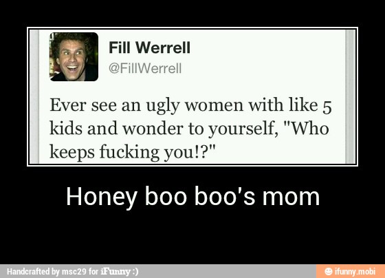 Ever see an
ugly women
with like 5
kids and wonder to yourself, "Who
keeps fucking you!?"
Honey boo boo's mom - Honey boo boo's mom
