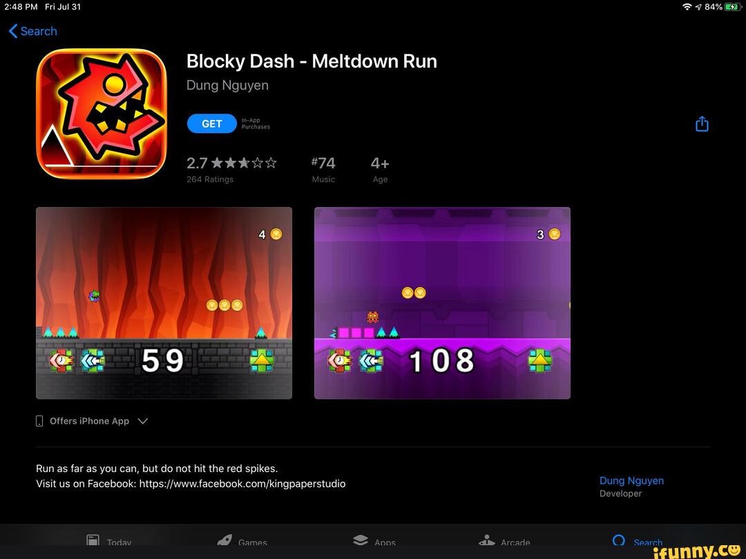 PM Fri Jul 31 7 84% a)
Blocky Dash - Meltdown Run
Dung Nguyen
4+
264 Ratings Music Age
59
Offers iPhone App V
Run as far as you can, but do not hit the red spikes.
Visit us on Facebook: Dung Nguyen
Developer
Today Games Apps Arcade Search