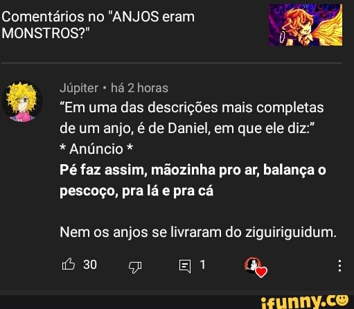 Comentários no "ANJOS eram
MONSTROS?"
Júpiter há 2 horas
"Em uma das descrições mais completas de um anjo, é de Daniel, em que ele diz:"
* Anúncio *
Pé faz assim, mãozinha pro ar, balança o pescoço, pra lá e pra cá
Nem os anjos se livraram do ziguiriguidum.
úso El &y