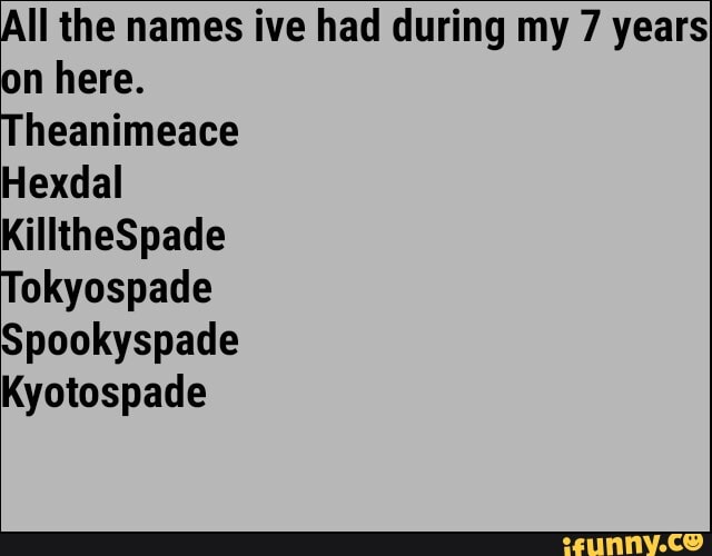 All the names ive had during my 7 years
on here.
heanimeace
Hexdal
okyospade
Spookyspade
Kyotospade
