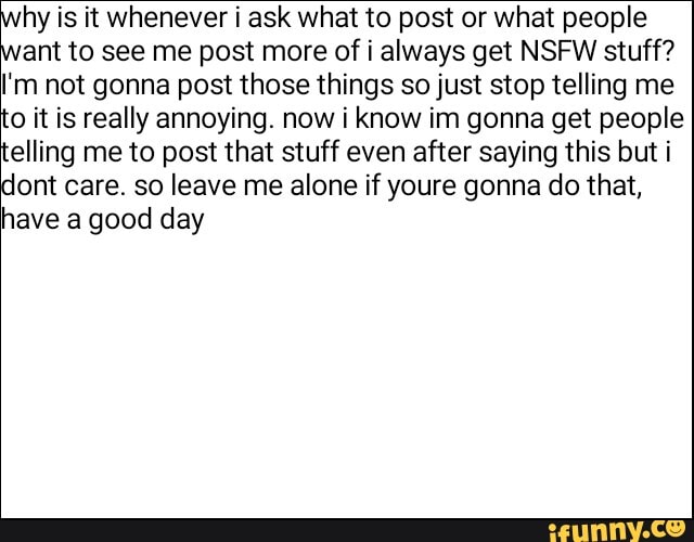 hy is it whenever i ask what to post or what people
ant to see me post more of i always get NSFW stuff?
I'm not gonna post those things so just stop telling me to it is really annoying. now i know in gonna get people telling me to post that stuff even after saying this but i
lont care. so leave me alone if youre gonna do that, have a good day