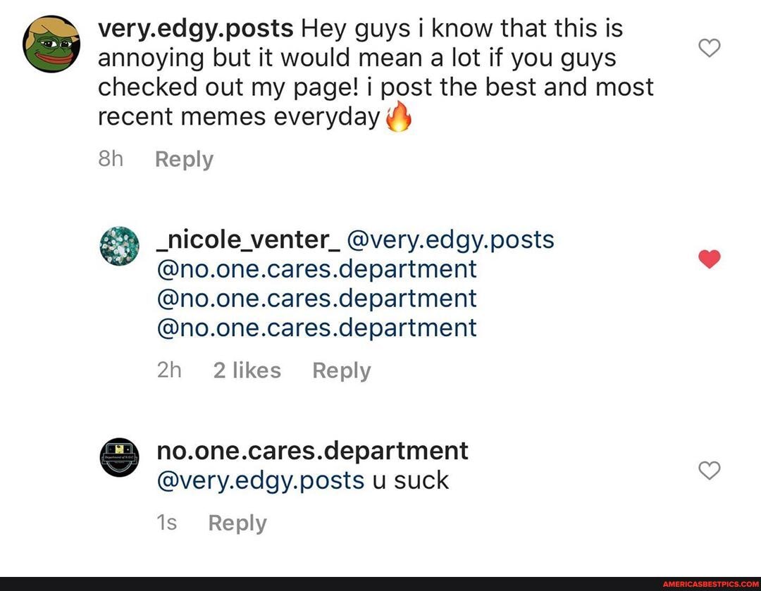 edgy. posts Hey guys i know that this is annoying but it would mean a lot if you guys checked out my page! post the best and most recent memes everyday
Reply
_hicole_venter_ @very.edgy.posts
@no.one.cares.department
@no.one.cares.department
@no.one.cares.department
Reply
no.one.cares.department
@very.edgy.posts u suck
Reply