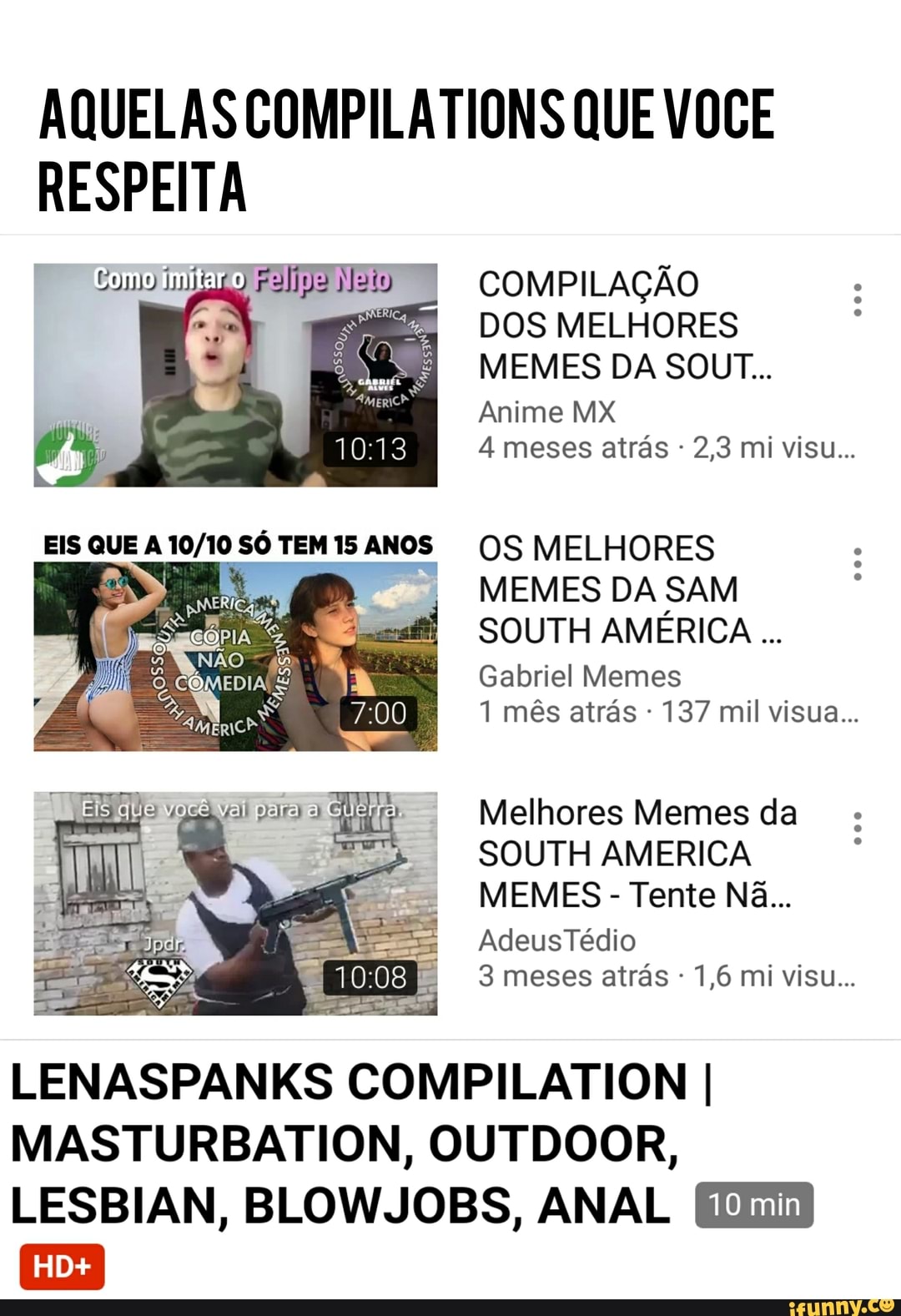 AQUELAS COMPILATIONS QUE VOCE
COMPILAÇÃO
DOS MELHORES
MEMES DA SOUT...
Anime MX
4 meses atras OS MELHORES
MEMES DA SAM
SOUTH AMERICA
Gabriel Memes
1 mês atrás 137 mil visua...
Melhores Memes da
SOUTH AMERICA
3 meses atrás LENASPANKS COMPILATION I
MASTURBATION, OUTDOOR,
LESBIAN, BLOWJOBS, ANAL