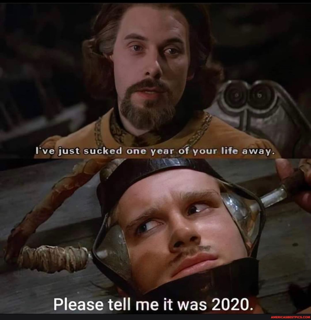 I've just sucked one year your lifie away.
Please tell me it was 2020.
