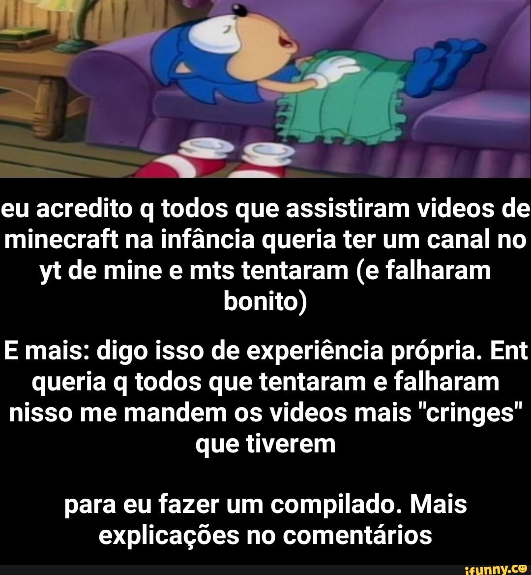 eu acredito q todos que assistiram videos de minecraft na infância queria ter um canal no yt de mine e mis tentaram (e falharam bonito)
E mais: digo isso de experiência própria. Ent queria q todos que tentaram e falharam nisso me mandem os videos mais "cringes" que tiverem
para eu fazer um compilado. Mais explicações no comentários - para eu fazer um compilado. Mais explicações no comentários