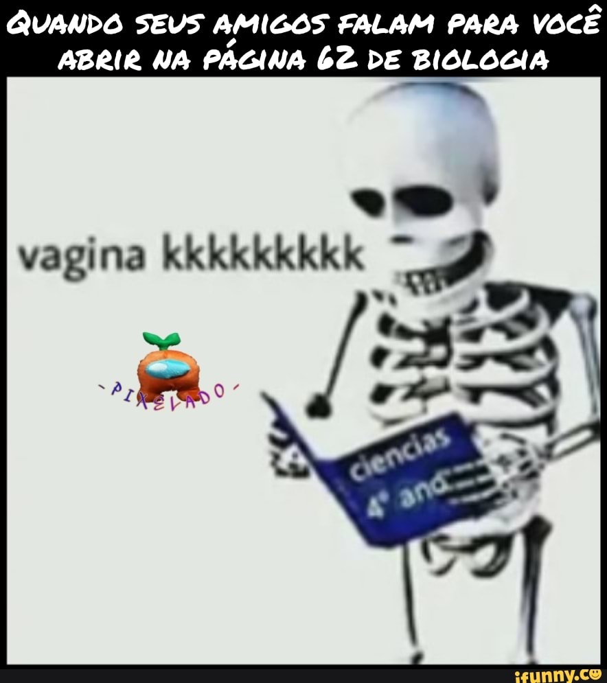 QUANDO SEUS AMIGOS FALAM PARA você
ABRIR NA PAGINA 62 DE BIOLOGIA
vagina kkkkkkkkk
EN