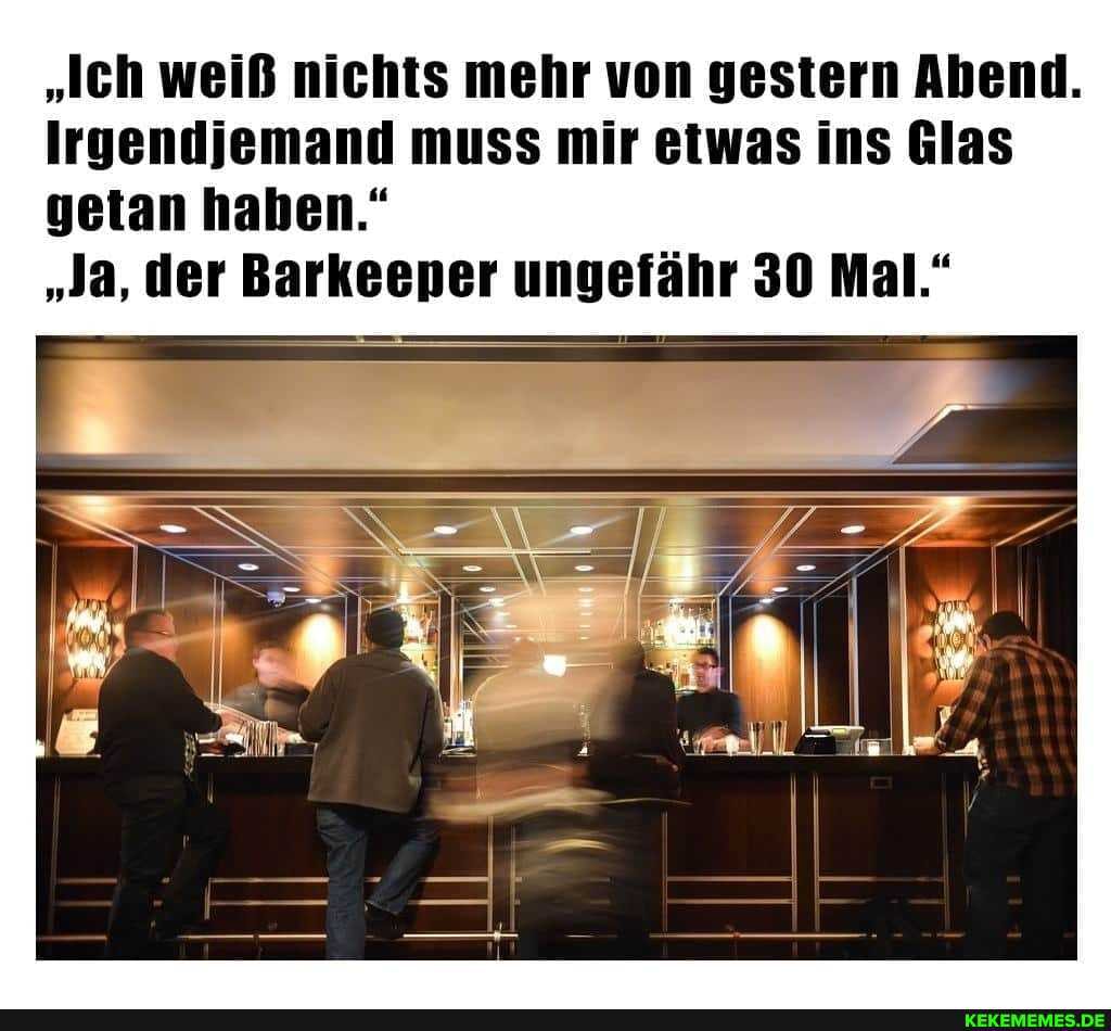 "Ich weiß nichts mehr von gestern Abend.
Irgendjemand muss mir etwas ins Glas getan haben."
"Ja, der Barkeeper ungefähr 30 Mal."