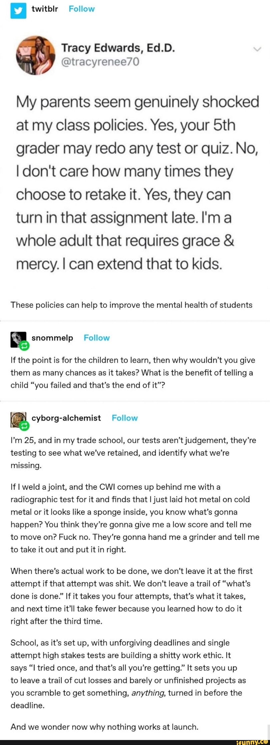 E twitblr Follow
Tracy Edwards, Ed.D.
My parents seem genuinely shocked
at my class policies. Yes, your 5th
grader may redo any test or quiz. No,
I don't care how many times they
choose to retake it. Yes, they can
turn in that assignment late. I'ma
whole adult that requires grace mercy. I can extend that to kids.
These policies can help to improve the mental health of students
E snommelp Follow
If the point is for the children to learn, then why wouldn't you give
them as many chances as it takes? What is the benefit of telling a
child "you failed and that's the end of it"?
a Follow
I'm 25, and in my trade school, our tests aren't judgement, they're
testing to see what we've retained, and identify what we're
missing.
If I weld a joint, and the CWI comes up behind me with a
radiographic test for it and finds that I just laid hot metal on cold
metal or it looks like a sponge inside, you know what's gonna
happen? You think they're gonna give me a low score and tell me
to move on? Fuck no. They're gonna hand me a grinder and tell me