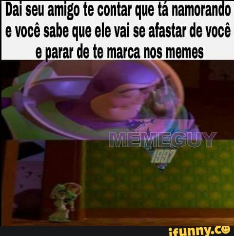 Dai seu amigo te contar que tà namorando
e você sahe que ele vai se afastar de você
g parar de te marca nos memes