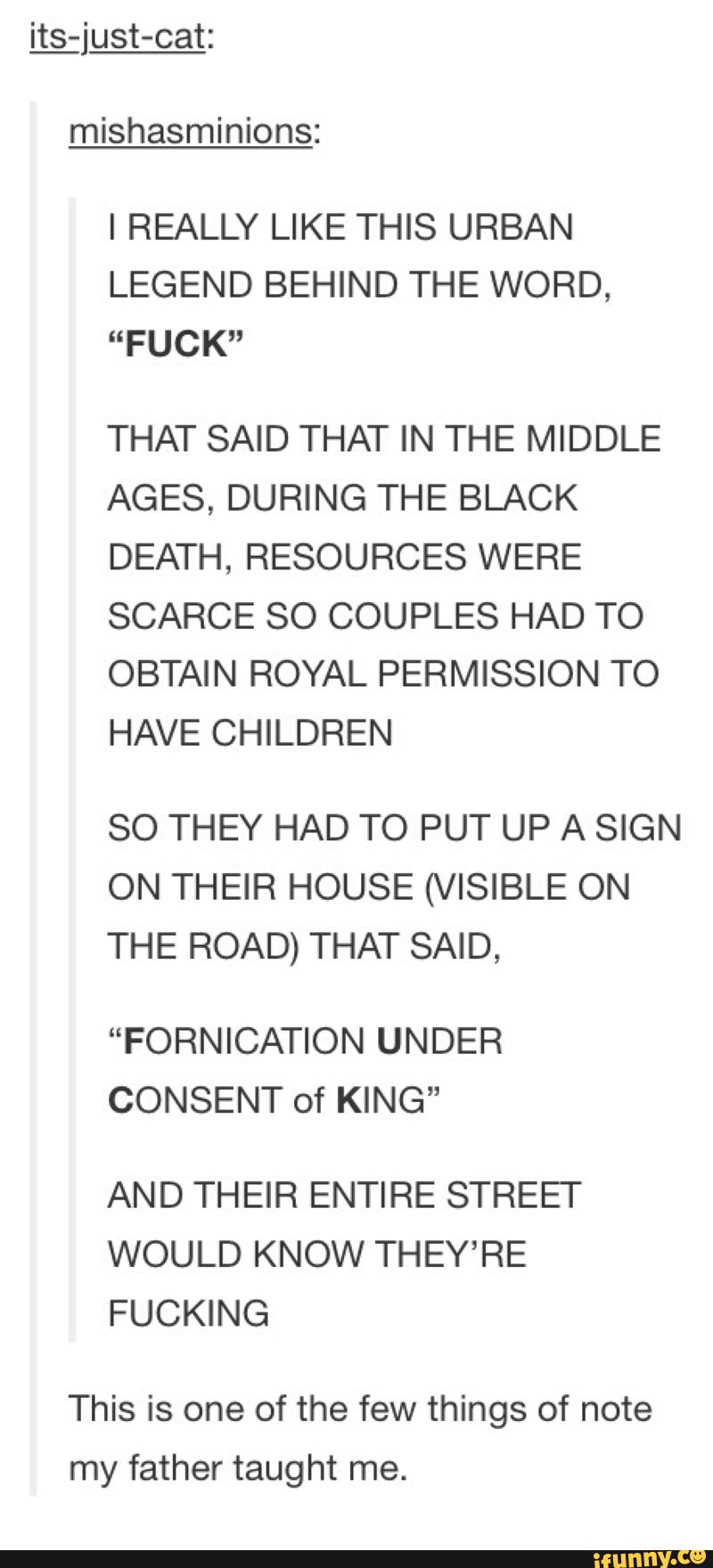 mishasminions:
I REALLY LIKE THIS URBAN
LEGEND BEHIND THE WORD,
“FUCK"
THAT SAID THAT IN THE MIDDLE
AGES, DURING THE BLACK
DEATH, RESOURCES WERE
SCARCE SO COUPLES HAD TO
OBTAIN ROYAL PERMISSION TO
HAVE CHILDREN
SO THEY HAD TO PUT UP A SIGN
ON THEIR HOUSE (VISIBLE ON
THE ROAD) THAT SAID,
“FORNICATION UNDER
CONSENT of KING”
AND THEIR ENTIRE STREET
WOULD KNOW THEY’RE
FUCKING
This is one of the few things of note