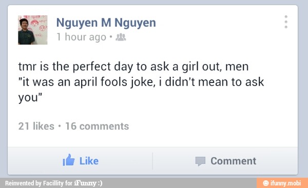 tmr is the perfect day to ask a girl out, men
"it was an april fools joke, i didn't mean to ask
you"