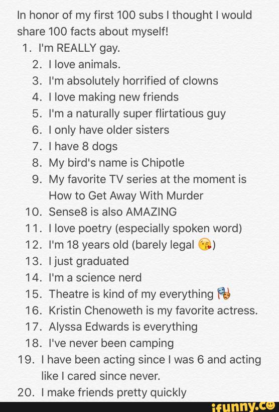 ln honor of my first 100 subs I thought I would
share 100 facts about myself!
1. I'm REALLY gay.
10.
11.
12.
13.
14.
15.
16.
17.
18.
19.
20.
íºPºNíªªfªªí'ºN I love animals.
I'm absolutely horrified of clowns
I love making new friends
I'm a naturally super flirtatious guy
Ionly have older sisters
I have 8 dogs
My bird's name is Chipotle
My favorite TV series at the moment is
How to Get Away With Murder
SenseB is also AMAZING
I love poetry (especially spoken word)
I'm 18 years old (barely legal "';-;*)
Ijust graduated
I'm a science nerd
Theatre is kind of my everything Rá
Kristin Chenoweth is my favorite actress.
Alyssa Edwards is everything
I've never been camping
I have been acting since I was 6 and acting
like I cared since never.
I make friends pretty quickly