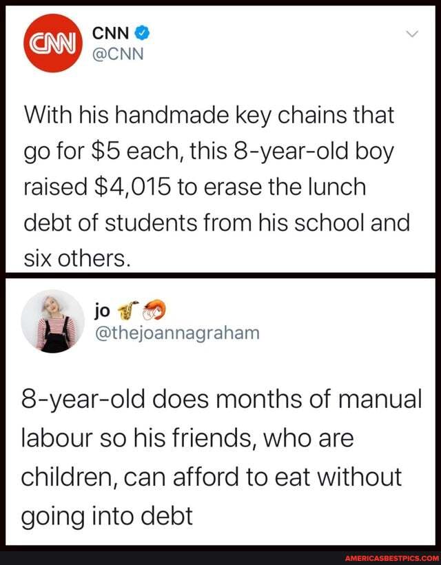 CNN @
@CNN
With his handmade key chains that
go for $5 each, this 8-year-old boy raised $4,015 to erase the lunch debt of students from his school and six others.
jo
@thejoannagraham
8-year-old does months of manual labour so his friends, who are children, can afford to eat without going into debt