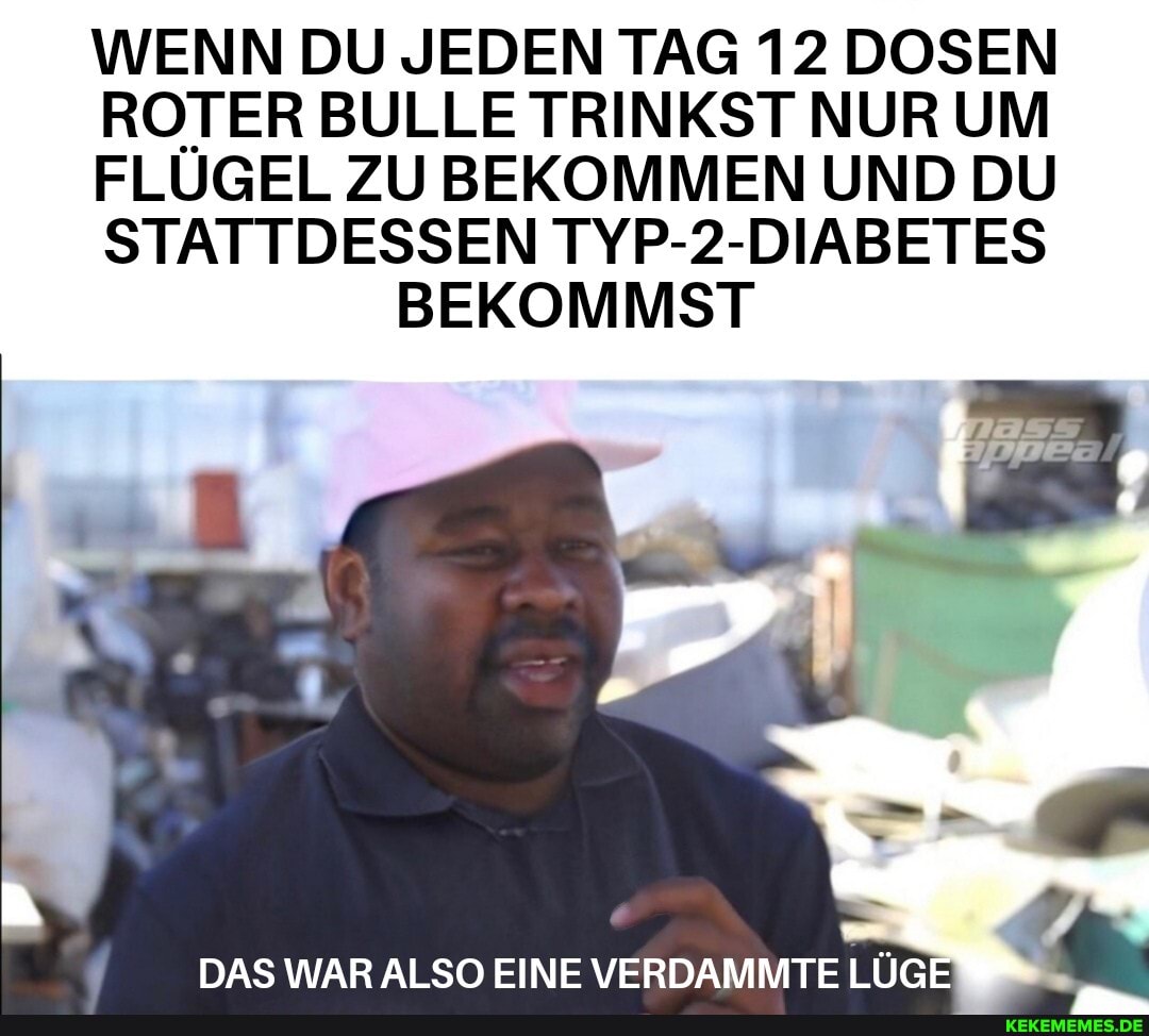 WENN DU JEDEN TAG 12 DOSEN ROTER BULLE TRINKST NUR UM FLÜGEL ZU BEKOMMEN UND DU STATTDESSEN TYP-2-DIABETES BEKOMMST
DAS WAR ALSO EINE VERDAMMTE LÜGE