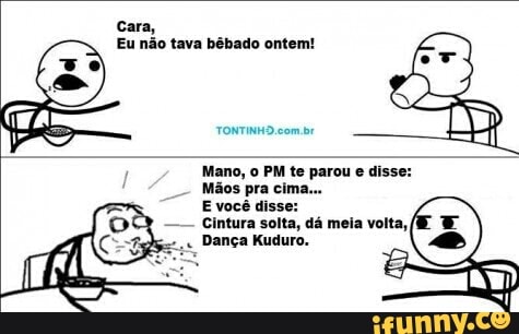 Eu não tava bêbado ontem!
TONTINHO com br
Mano, o PM te parou
e
disse:
Mãos pra cima.
E você disse:
Cintura solta, dá meia volta,
Dança Kuduro.
