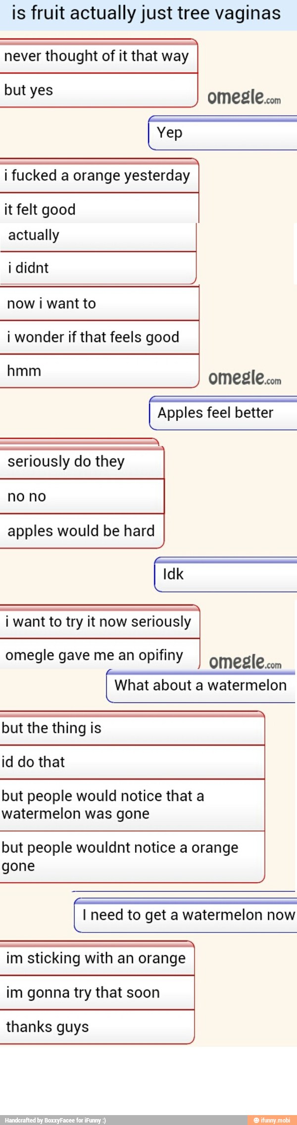 is fruit actually just tree vaginas
never thought of it that way
but yes
i fucked a orange yesterday
it felt good
actually
now i want to
i wonder if that feels good
omesle.com
Apples feel better
a
seriously do they
apples would be hard