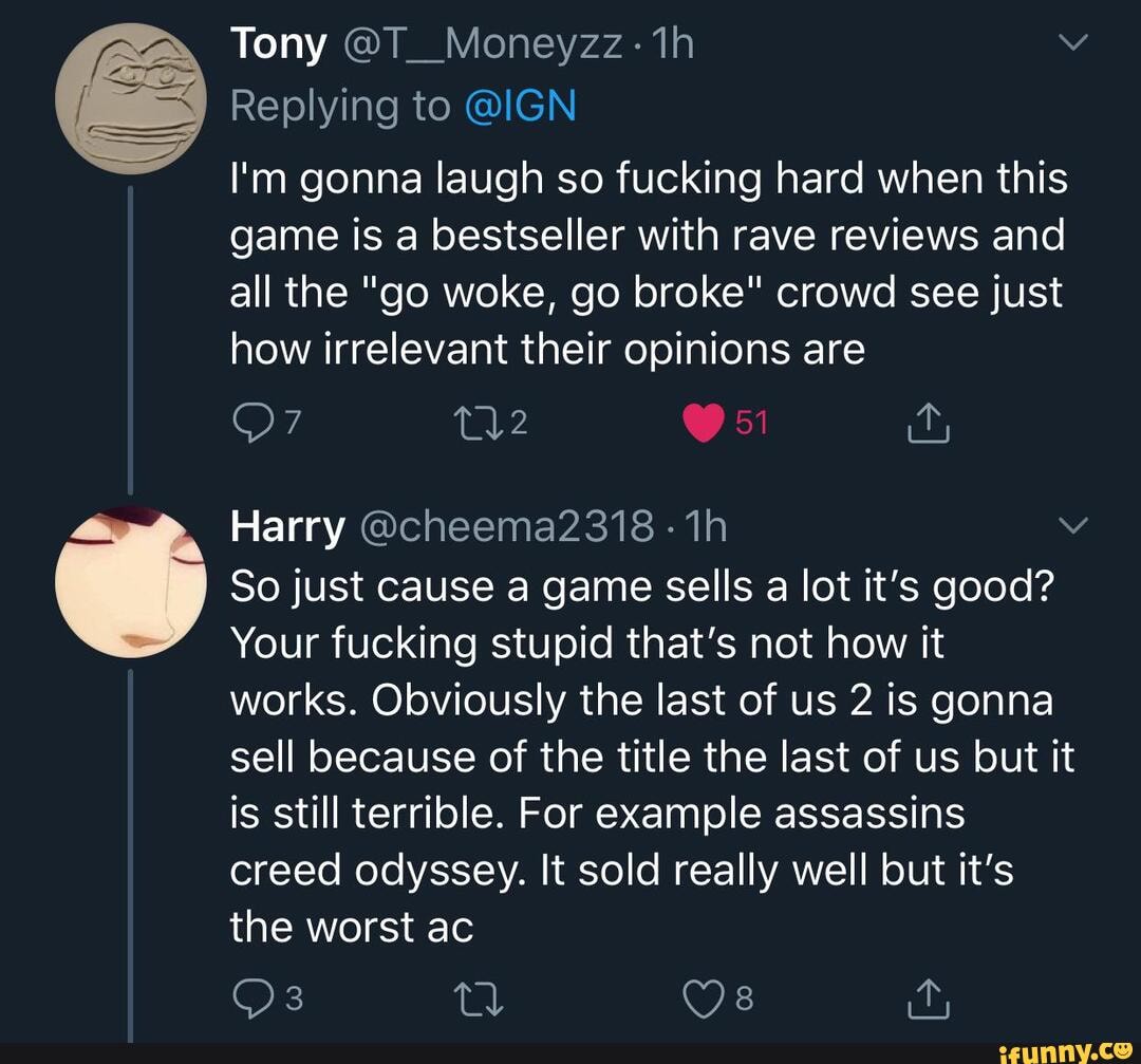 Tony @T_Moneyzz:-
Replying to @IGN
I'm gonna laugh so fucking hard when this game is a bestseller with rave reviews and all the "go woke, go broke" crowd see just how irrelevant their opinions are
Harry @cheema23718 -
So just cause a game sells a lot it's good?
Your fucking stupid that's not how it
works. Obviously the last of us 2 is gonna sell because of the title the last of us but it is still terrible. For example assassins creed odyssey. It sold really well but it's the worst ac