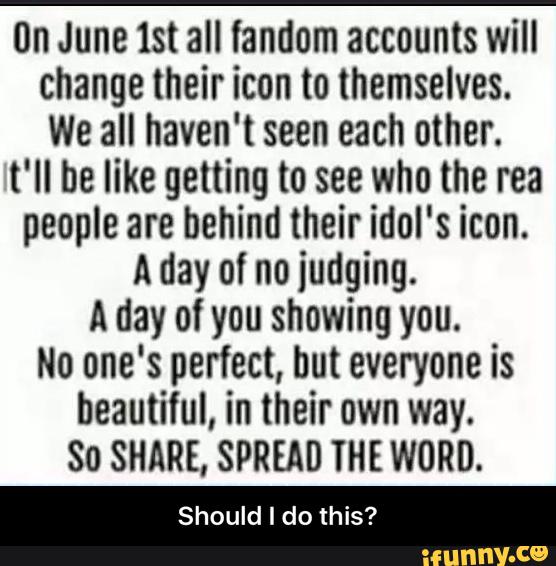 (ln June lst all landom accounts will
change their icon to themselves.
We all haven't seen each other.
t'll be like getting to see who the rea
people are behind their idol's icon.
A day of no judging.
A day of you showing you.
No one's perfect, but everyone is
beautiful, in their own way.
So SHARE, SPREAD THE WORD.
Should I do this? - Should I do this?
