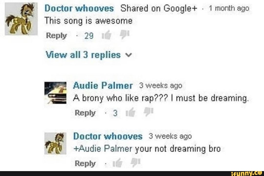 Doctor whooves Shared on Google+ 1 month ago
This song is awesome
Reply 29
View all 3 replies v
Audie Palmer 3 weeks ago
7
A brony who like rap??? I must be dreaming.
Reply 3
+Audie Palmer your not dreaming bro
Reply