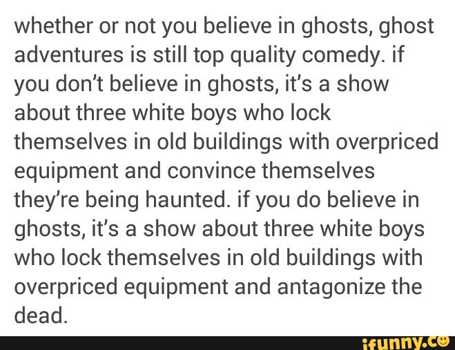 whether or not you believe in ghosts, ghost
adventures is still top quality comedy. if
you don't believe in ghosts, it‘s a show
about three white boys who look
themselves in old buildings with overpriced
equipment and convince themselves
they‘re being haunted. if you do believe in
ghosts, it‘s a show about three white boys
who look themselves in old buildings with
overpriced equipment and antagonize the
dead.