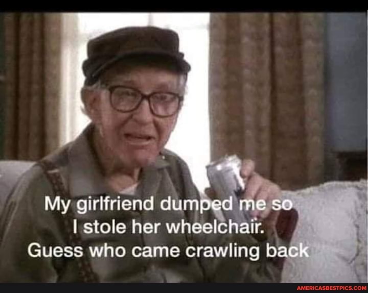 al
My girlfriend dumped me so.
I stole her wheelchair,
Guess who came crawling back