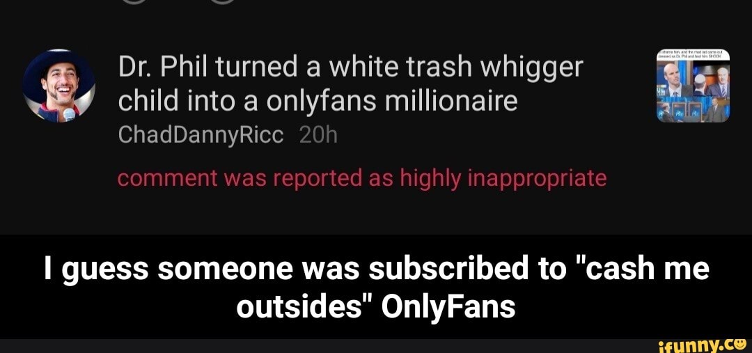 Dr. Phil turned a white trash whigger child into a onlyfans millionaire
ChadDannyRicc
comment was reported as highly inappropriate
guess someone was subscribed to "cash me outsides" OnlyFans - I guess someone was subscribed to "cash me outsides" OnlyFans