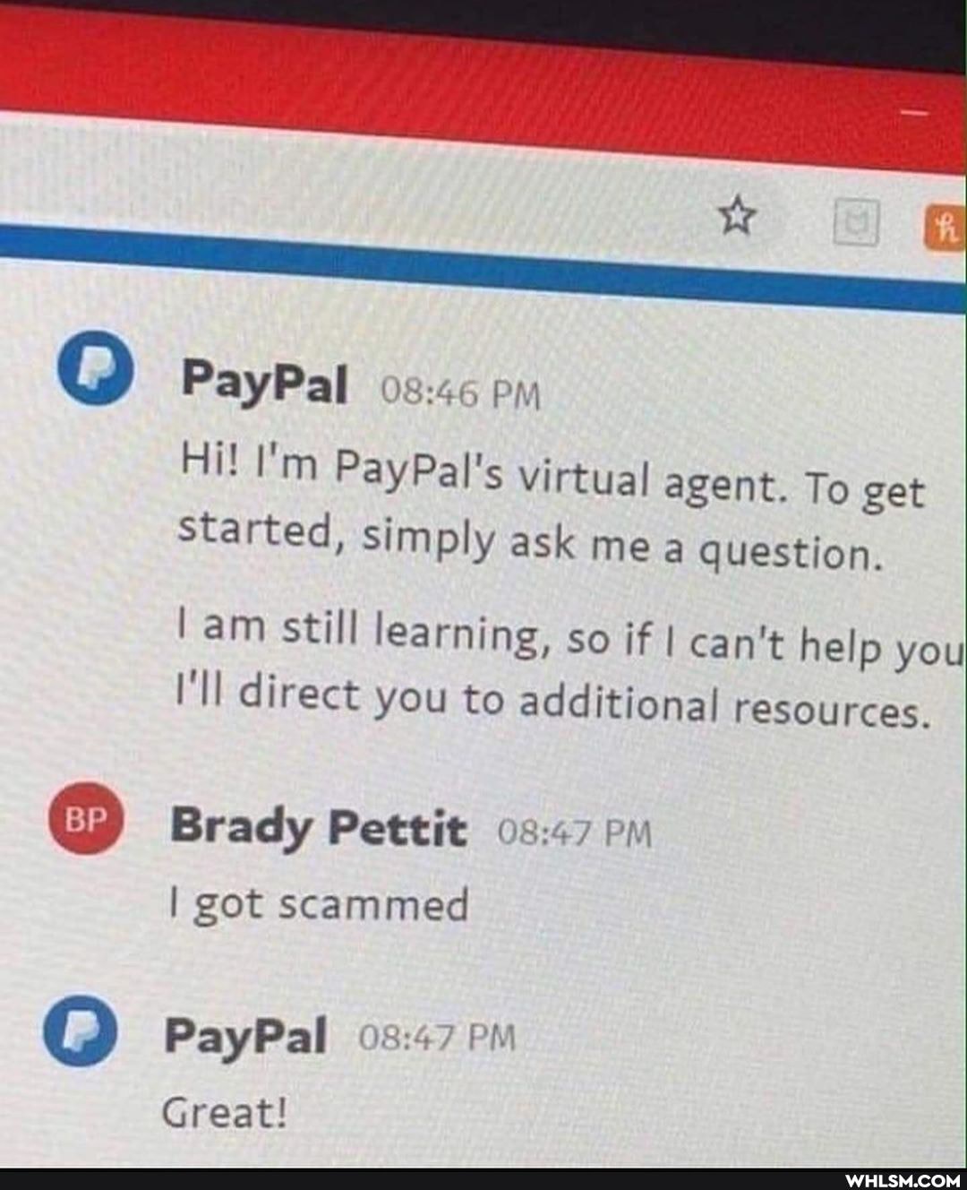 PayPal
Hi! I'm PayPal's virtual agent. To get started, simply ask mea question.
am still learning, so if I can't help you
I'll direct you to additional resources.
Brady Pettit pm
I got scammed
PayPal PM
Great!
