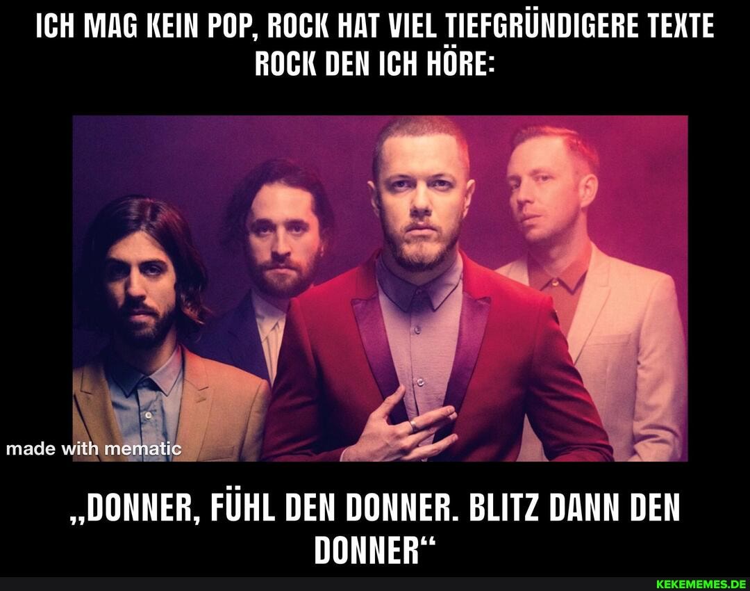 ICH MAG KEIN POP, ROCK HAT VIEL TIEFGRÜNDIGERE TEXTE ROCK DEN ICH HÖRE:
made
"DONNER, FÜHL DEN DONNER. BLITZ DANN DEN DONNER"