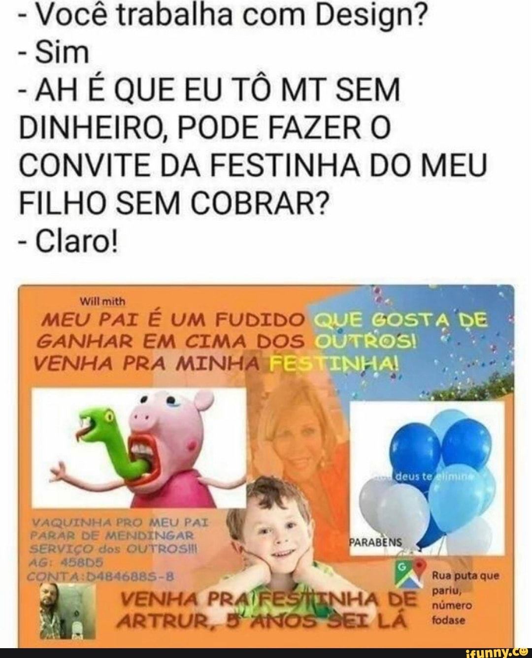 - Você trabalha com Design?
- Sim
- AH É QUE EU TÔ MT SEM DINHEIRO, PODE FAZER O CONVITE DA FESTINHA DO MEU FILHO SEM COBRAR?
- Claro!
QUE GOSTA DE OUTROS!
FESTINHA!