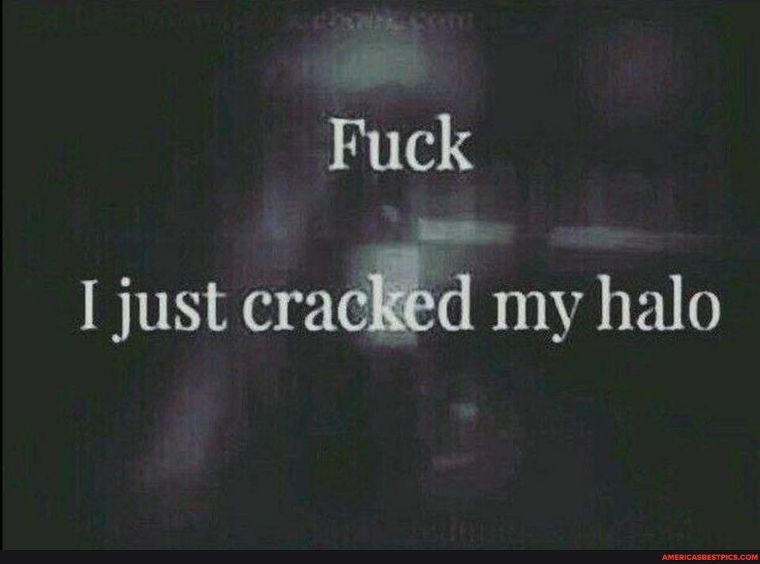 Fuck
I just cracked my halo