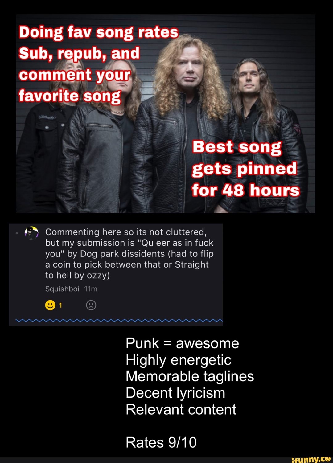 Doing fav song rates
Sub, repub, and
comment your: ss
favorite song py
ike
E Best song
gets pinned
for 48 hours
ss Commenting here so its not cluttered,
but my submission is "Qu eer as in fuck
you" by Dog park dissidents (had to flip
a coin to pick between that or Straight
Punk = awesome
Highly energetic
Memorable taglines
Decent lyricism
Relevant content
Rates 9/10