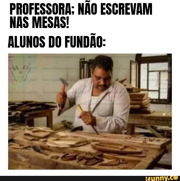 PROFESSORA; NÃO ESGREVAM NAS MESAS!
ALUNOS DO FUNDÃO: