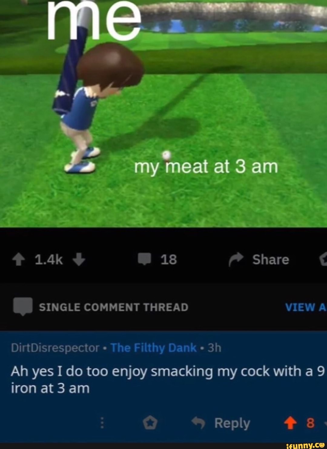 my meat at 3 am
1.4k 18 Share
SINGLE COMMENT THREAD VIEW A
DirtDisrespector The Filthy Dank
Ah yes I do too enjoy smacking my cock with a 9 iron am
Reply