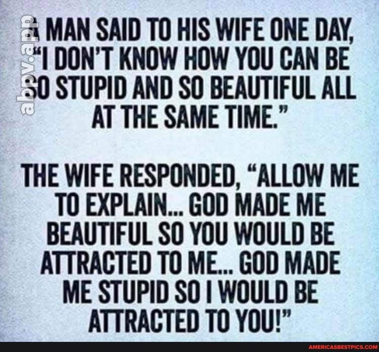 MAN SAID TO HIS WIFE ONE DAY,
DON'T KNOW HOW YOU CAN BE
30 STUPID AND SO BEAUTIFUL ALL AT THE SAME TIME."
THE WIFE RESPONDED, "ALLOW ME TO EXPLAIN... GOD MADE ME BEAUTIFUL SO YOU WOULD BE ATTRACTED TO ME... GOD MADE ME STUPID SO WOULD BE ATTRACTED TO YOU!"