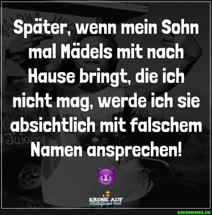 Später, wenn mein Sohn mal Mädels mit nach
Hause bringt, die ich
nicht mag, werde ich sie
absichtlich mit falschem
Namen ansprechen!
KRONE AUF