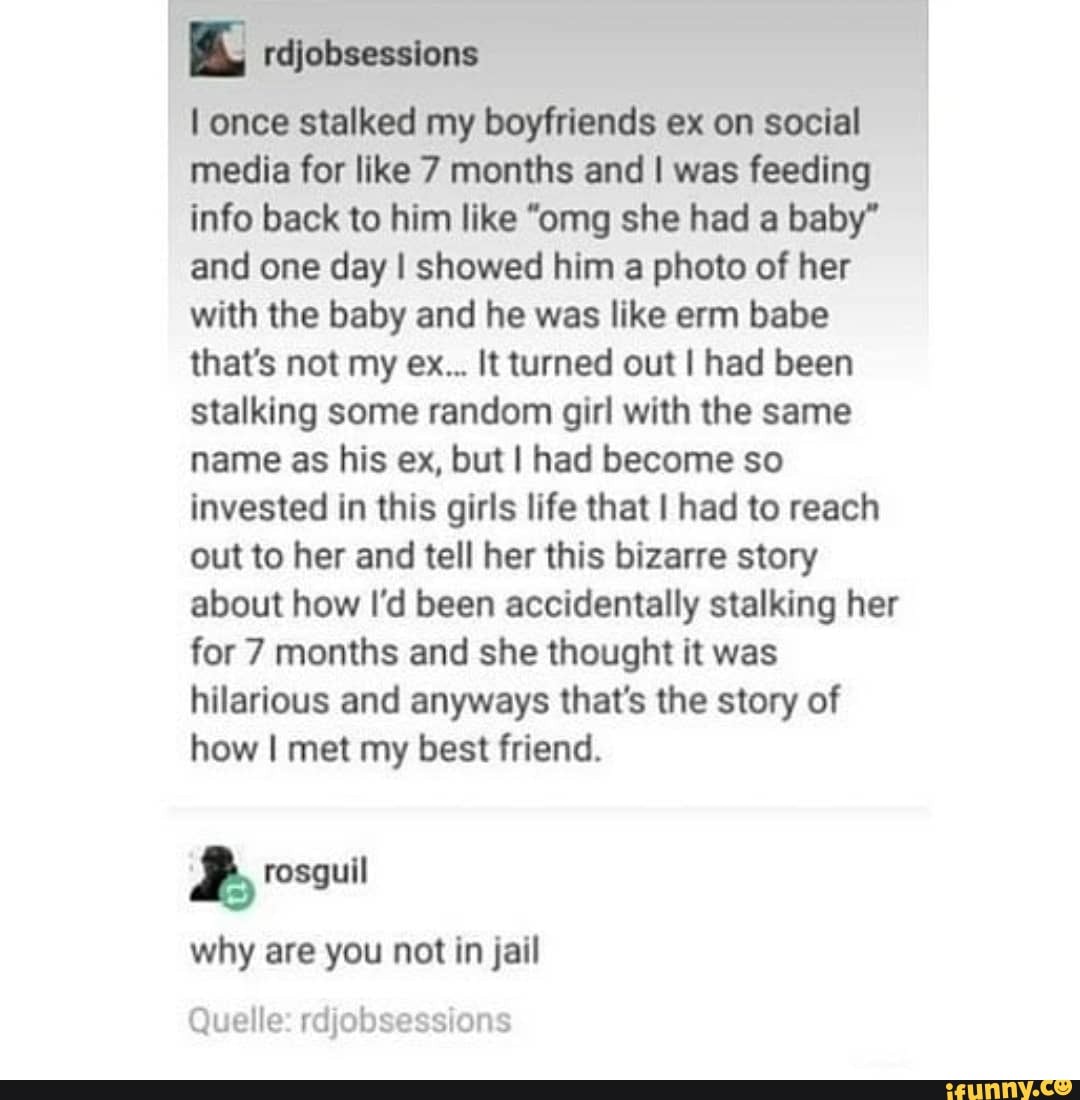 once stalked my boyfriends ex on social media for like 7 months and I was feeding info back to him like "omg she had a baby" and one day I showed him a photo of her with the baby and he was like erm babe that's not my ex... It turned out I had been stalking some random girl with the same name as his ex, but I had become so invested in this girls life that I had to reach out to her and tell her this bizarre story about how I'd been accidentally stalking her for 7 months and she thought it was hilarious and anyways that's the story of how I met my best friend.
why are you not in jail
Quelle: rdjobsessions