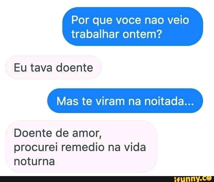 Por que voce nao veio
trabalhar ontem?
Eu tava doente
Mas te viram na noitada...
Doente de amor, procurei remedio na vida noturna
