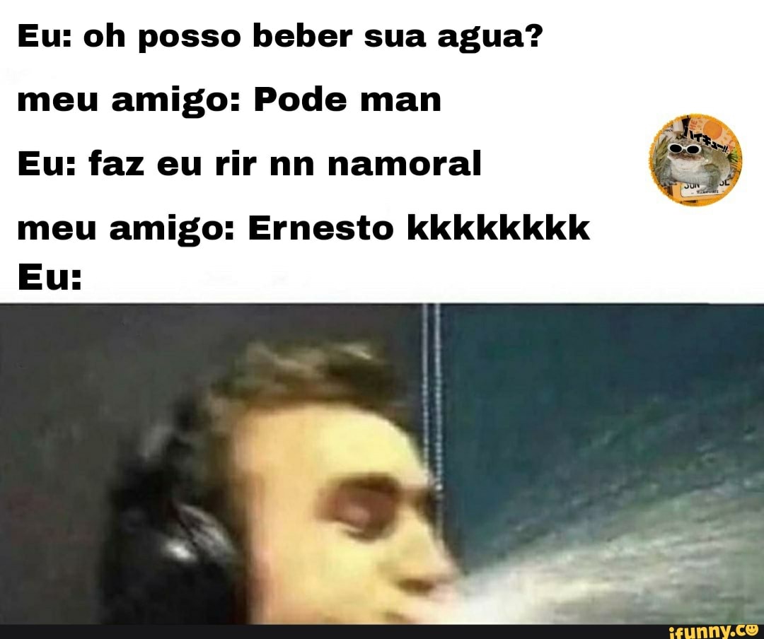 Eu: oh posso beber sua agua? meu amigo: Pode man
Eu: faz eu rir nn namoral
meu amigo: Ernesto kkkkkkkk
Eu: