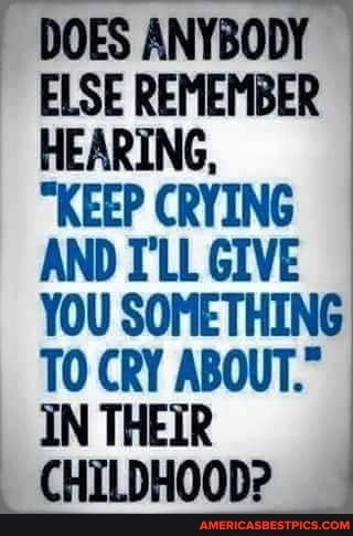 DOES ANYBODY ELSE REMEMBER HEARING,
"KEEP CRYING AND I'LL GIVE YOU SOMETHING TO CRY ABOUT."
IN THEIR CHILDHOOD?