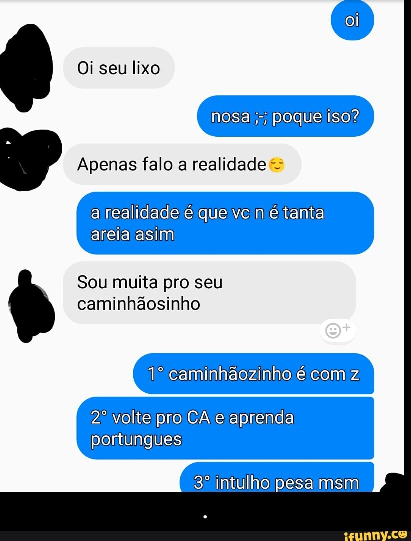 Apenas falo a realidade a realidade é que vc né tanta
areia asim
Sou muita pro seu
1º caminhãozinho é com z
2º volte pro CA e aprenda
portungues - .