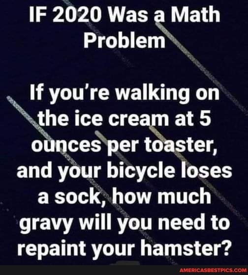 IF 2020 Was a Math
Problem
If you're walking on the ice cream at 5 ounces per toaster, and your bicycle loses a sock, how much gravy will you need to repaint your hamster?