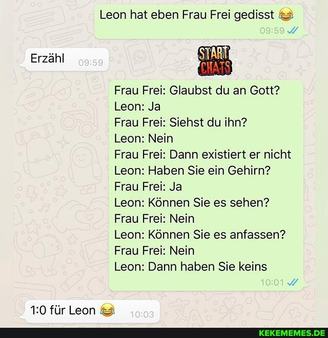 Erzähl
Leon hat eben Frau Frei gedisst &
Frau Frei: Glaubst du an Gott?
Leon: Ja
Frau Frei: Siehst du ihn?
Leon: Nein
Frau Frei: Dann existiert er nicht
Leon: Haben Sie ein Gehirn?
Frau Frei: Ja
Leon: Können Sie es sehen?
Frau Frei: Nein
Leon: Können Sie es anfassen?
Frau Frei: Nein
Leon: Dann haben Sie keins
für Leon &