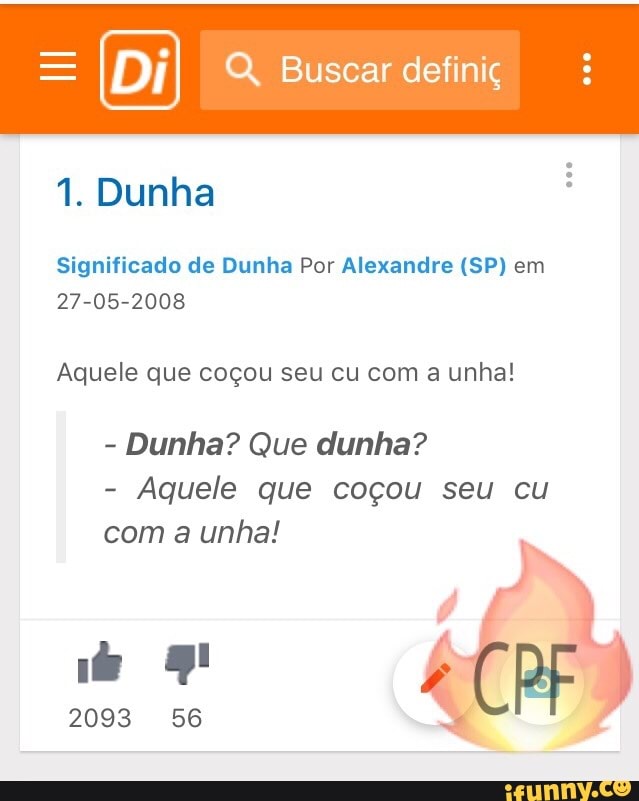Q, Buscar definiç
1. Dunha
Significado de Dunha Por Alexandre (SP) em
27-05-2008
Aquele que coçou seu cu com a unha!
Aquele que coçou seu cu
com a unha!
2093 56